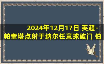 2024年12月17日 英超-帕奎塔点射于纳尔任意球破门 伯恩茅斯1-1西汉姆联赛4轮不败